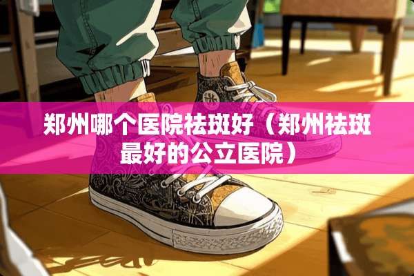 郑州哪个医院祛斑好（郑州祛斑最好的公立医院）