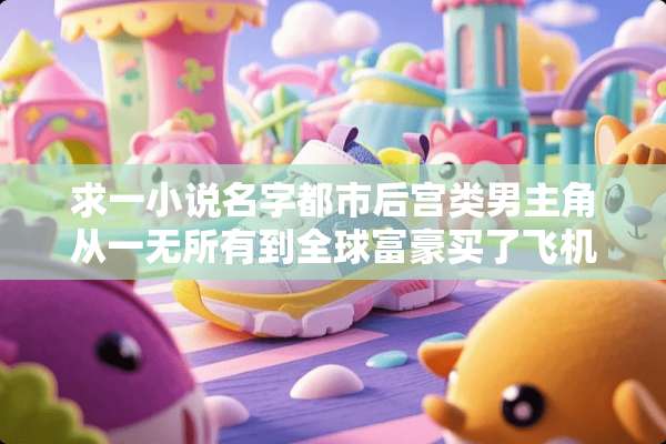 求一小说名字都市后宫类男主角从一无所有到全球富豪买了飞机
