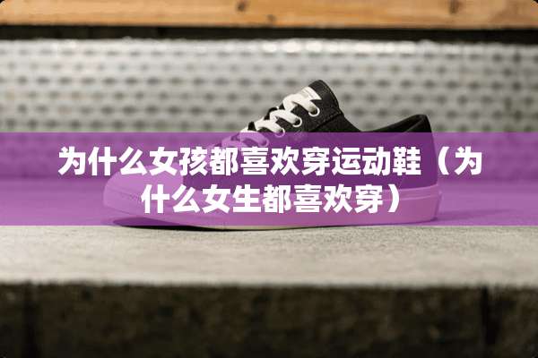 为什么女孩都喜欢穿运动鞋（为什么女生都喜欢穿）