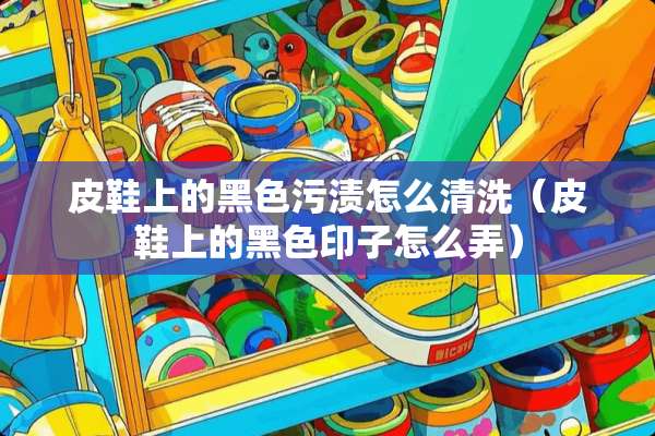 皮鞋上的黑色污渍怎么清洗（皮鞋上的黑色印子怎么弄）