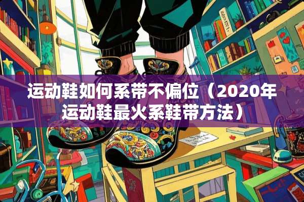 运动鞋如何系带不偏位（2020年运动鞋最火系鞋带方法）