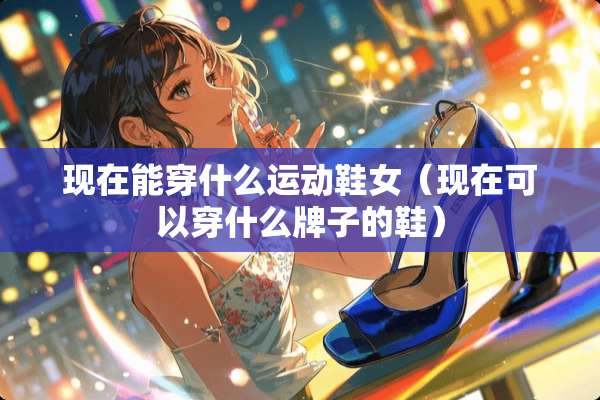 现在能穿什么运动鞋女（现在可以穿什么牌子的鞋）
