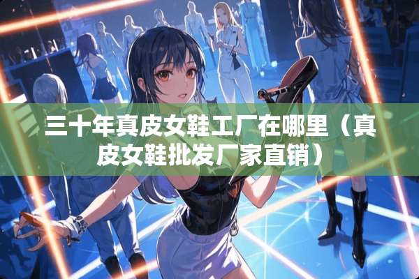 三十年真皮女鞋工厂在哪里（真皮女鞋批发厂家直销）