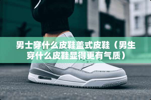 男士穿什么皮鞋盖式皮鞋（男生穿什么皮鞋显得更有气质）