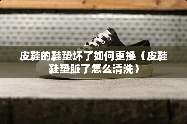 皮鞋的鞋垫坏了如何更换（皮鞋鞋垫脏了怎么清洗）