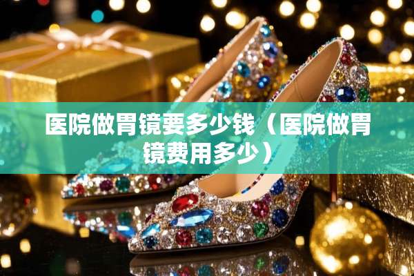 医院做胃镜要多少钱（医院做胃镜费用多少）
