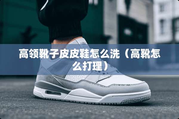 高领靴子皮皮鞋怎么洗（高靴怎么打理）