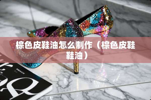 棕色皮鞋油怎么制作（棕色皮鞋 鞋油）