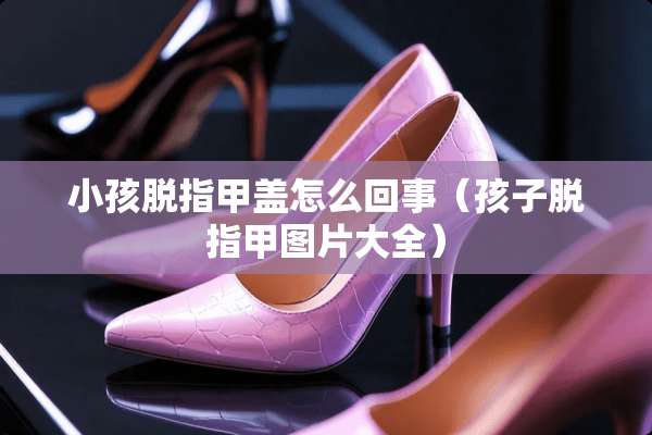 小孩脱指甲盖怎么回事（孩子脱指甲图片大全）