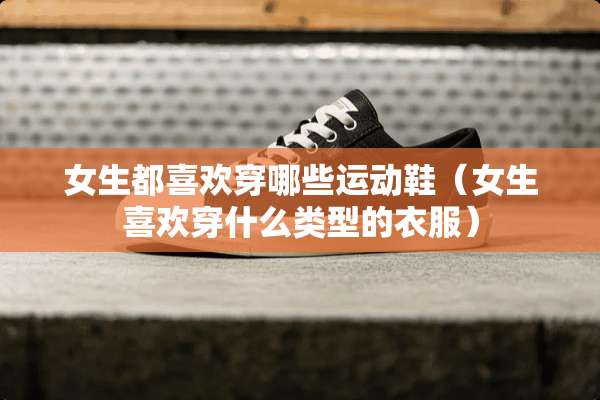 女生都喜欢穿哪些运动鞋（女生喜欢穿什么类型的衣服）