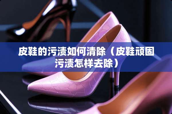 皮鞋的污渍如何清除（皮鞋顽固污渍怎样去除）