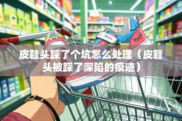 皮鞋头踩了个坑怎么处理（皮鞋头被踩了深陷的痕迹）