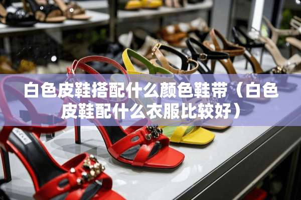 白色皮鞋搭配什么颜色鞋带（白色皮鞋配什么衣服比较好）