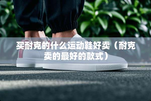 买耐克的什么运动鞋好卖（耐克卖的最好的款式）