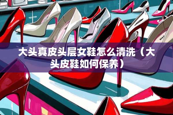大头真皮头层女鞋怎么清洗（大头皮鞋如何保养）