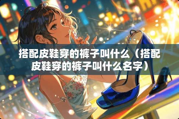 搭配皮鞋穿的裤子叫什么（搭配皮鞋穿的裤子叫什么名字）