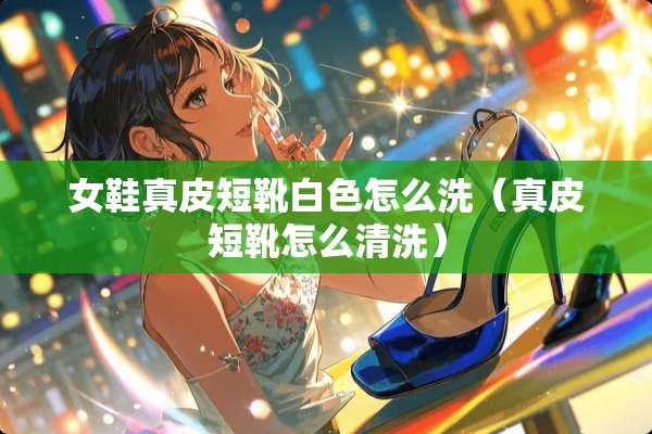女鞋真皮短靴白色怎么洗（真皮短靴怎么清洗）