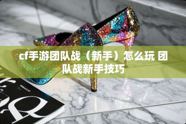 cf手游团队战（新手）怎么玩 团队战新手技巧