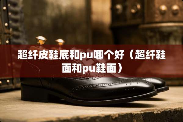 超纤皮鞋底和pu哪个好（超纤鞋面和pu鞋面）