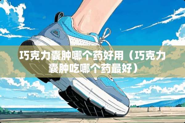巧克力囊肿哪个药好用（巧克力囊肿吃哪个药最好）