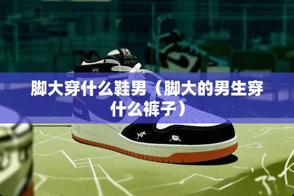 脚大穿什么鞋男（脚大的男生穿什么裤子）