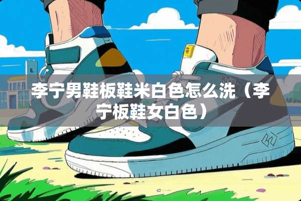 李宁男鞋板鞋米白色怎么洗（李宁板鞋女白色）