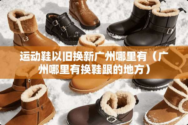 运动鞋以旧换新广州哪里有（广州哪里有换鞋跟的地方）