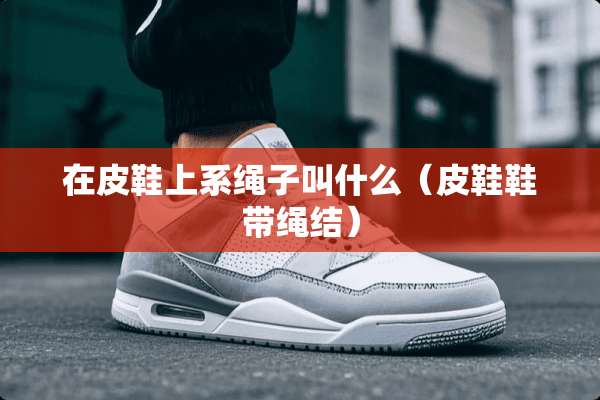 在皮鞋上系绳子叫什么（皮鞋鞋带绳结）