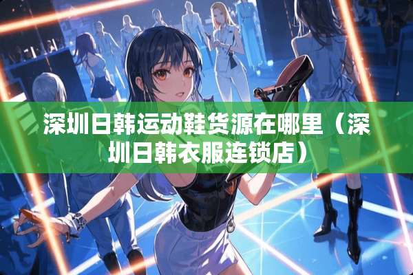 深圳日韩运动鞋货源在哪里（深圳日韩衣服连锁店）