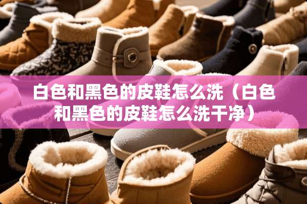 白色和黑色的皮鞋怎么洗（白色和黑色的皮鞋怎么洗干净）