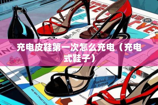 充电皮鞋第一次怎么充电（充电式鞋子）