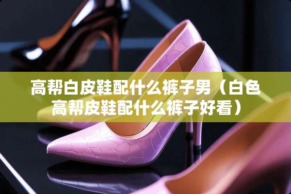 高帮白皮鞋配什么裤子男（白色高帮皮鞋配什么裤子好看）