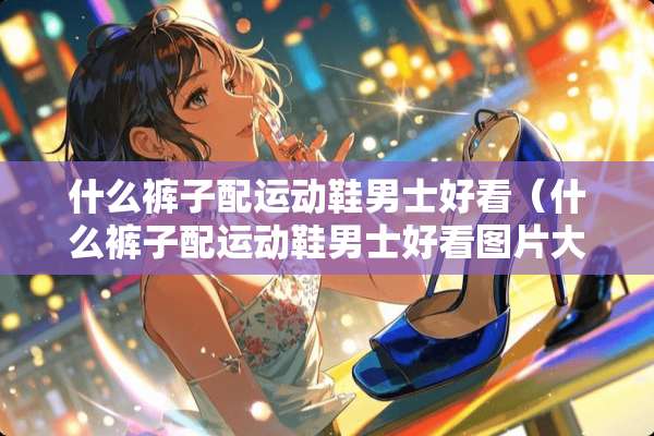 什么裤子配运动鞋男士好看（什么裤子配运动鞋男士好看图片大全）