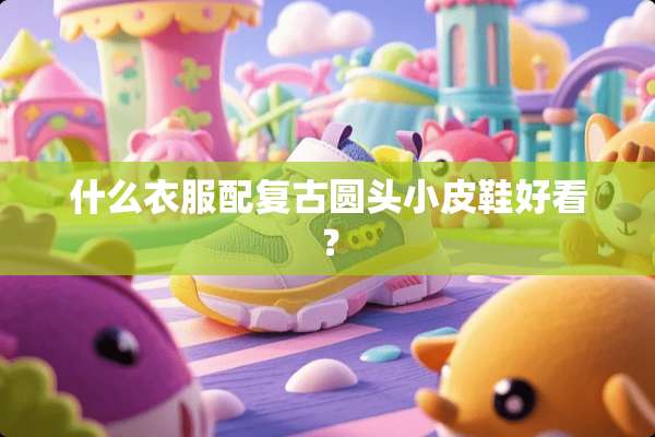 什么衣服配复古圆头小皮鞋好看？