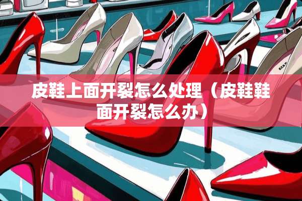 皮鞋上面开裂怎么处理（皮鞋鞋面开裂怎么办）