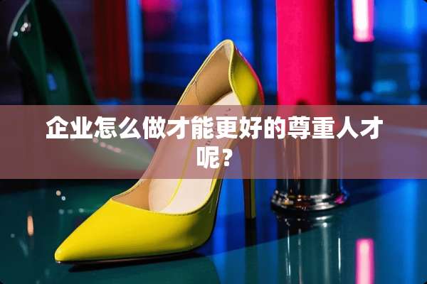 企业怎么做才能更好的尊重人才呢？