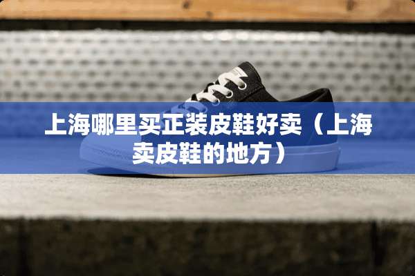 上海哪里买正装皮鞋好卖（上海卖皮鞋的地方）
