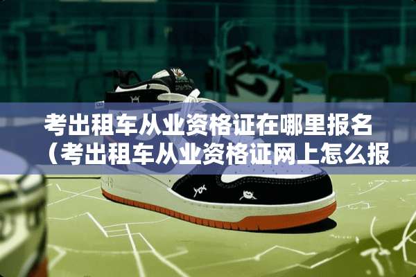 考出租车从业资格证在哪里报名（考出租车从业资格证网上怎么报名）