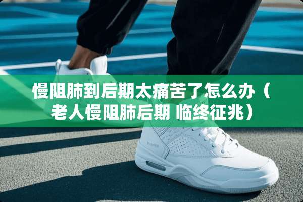 慢阻肺到后期太痛苦了怎么办（老人慢阻肺后期 临终征兆）
