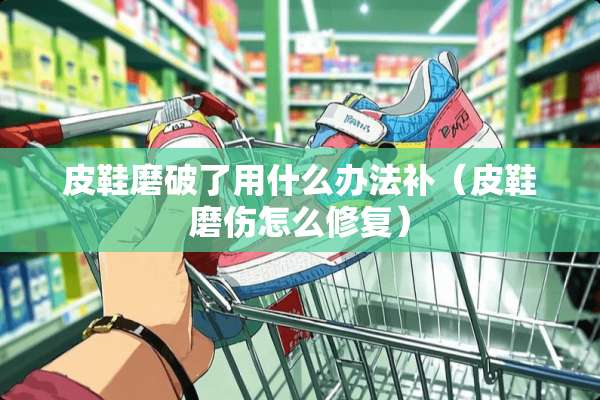 皮鞋磨破了用什么办法补（皮鞋磨伤怎么修复）