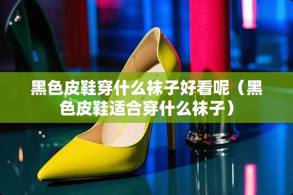 黑色皮鞋穿什么袜子好看呢（黑色皮鞋适合穿什么袜子）