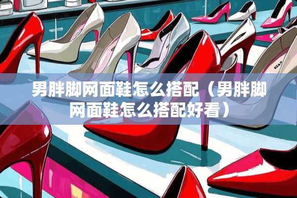 男胖脚网面鞋怎么搭配（男胖脚网面鞋怎么搭配好看）