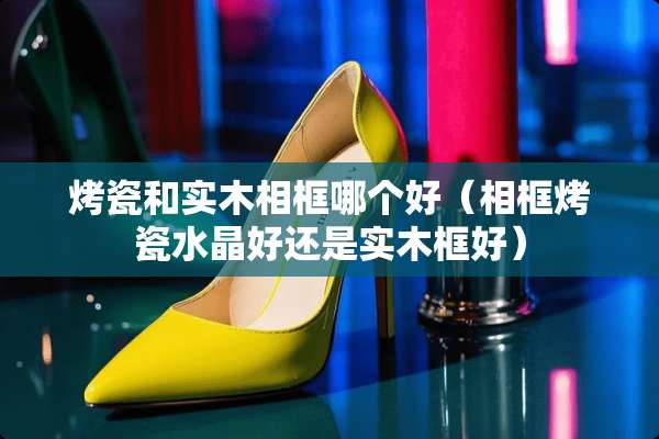 烤瓷和实木相框哪个好（相框烤瓷水晶好还是实木框好）