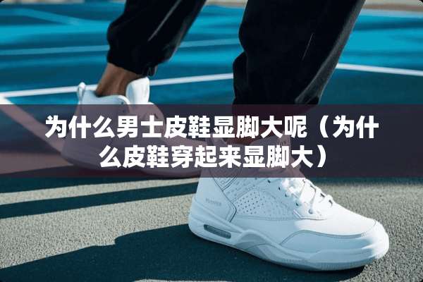 为什么男士皮鞋显脚大呢（为什么皮鞋穿起来显脚大）