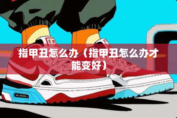 指甲丑怎么办（指甲丑怎么办才能变好）