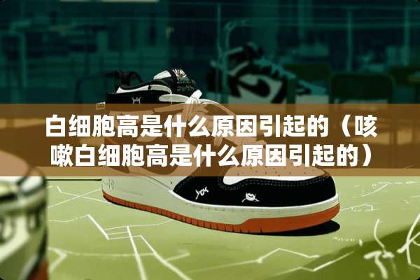 白细胞高是什么原因引起的（咳嗽白细胞高是什么原因引起的）