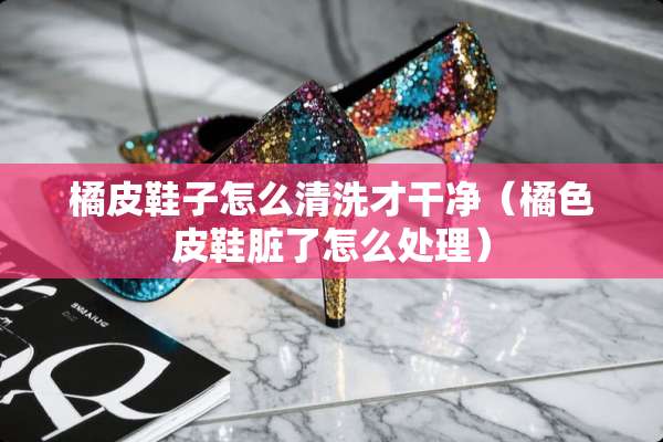 橘皮鞋子怎么清洗才干净（橘色皮鞋脏了怎么处理）