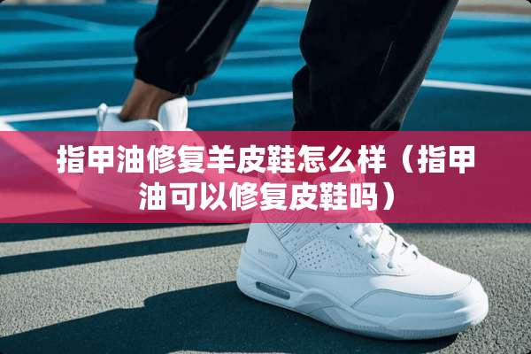 指甲油修复羊皮鞋怎么样（指甲油可以修复皮鞋吗）