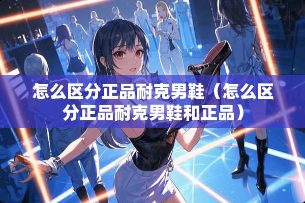 怎么区分正品耐克男鞋（怎么区分正品耐克男鞋和正品）