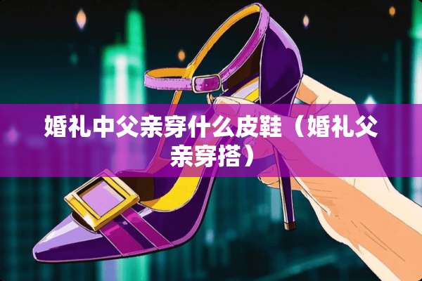 婚礼中父亲穿什么皮鞋（婚礼父亲穿搭）